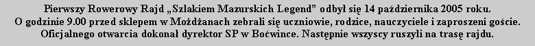 Pole tekstowe: Pierwszy Rowerowy Rajd Szlakiem Mazurskich Legend odby si 14 padziernika 2005 roku. O godzinie 9.00 przed sklepem w Modanach zebrali si uczniowie, rodzice, nauczyciele i zaproszeni gocie.Oficjalnego otwarcia dokona dyrektor SP w Bowince. Nastpnie wszyscy ruszyli na tras rajdu.
