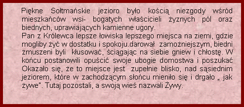 Pole tekstowe:                  Pikne Sotmaskie jezioro byo koci niezgody wrd mieszkacw wsi- bogatych wacicieli yznych pl oraz biednych, uprawiajcych kamienne ugory.   	Pan z Krlewca lepsze owiska lepszego miejsca na ziemi, gdzie mogliby y w dostatku i spokoju.darowa  zamoniejszym, biedni zmuszeni byli  kusowa, cigajc na siebie gniew i chost. W kocu postanowili opuci swoje ubogie domostwa i poszuka Okazao si, e to miejsce jest  zupenie blisko, nad ssiednim jeziorem, ktre w zachodzcym socu mienio si i drgao  jak ywe. Tutaj pozostali, a swoj wie nazwali ywy.               